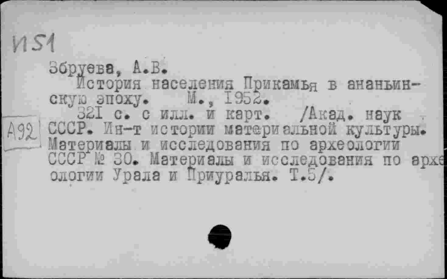 ﻿И Я
Збруева, А.В.
История населения Прикамья в ананьин-скую эпоху. М., 195^.
321 с. с илл. и карт. /Акад, наук СССР. Ин-т истории материальной культуры. Материалы и исследования по археологии СССР й 30. Материалы и исследования по архе ологии Урала и Приуралья. Т.5/.